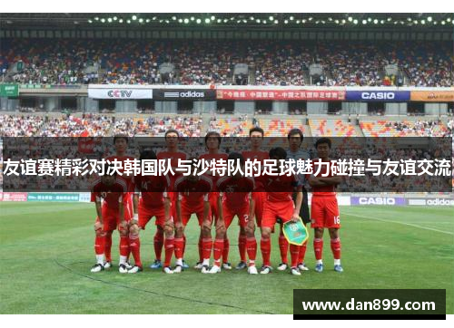 友谊赛精彩对决韩国队与沙特队的足球魅力碰撞与友谊交流