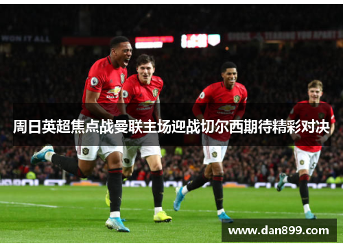 周日英超焦点战曼联主场迎战切尔西期待精彩对决