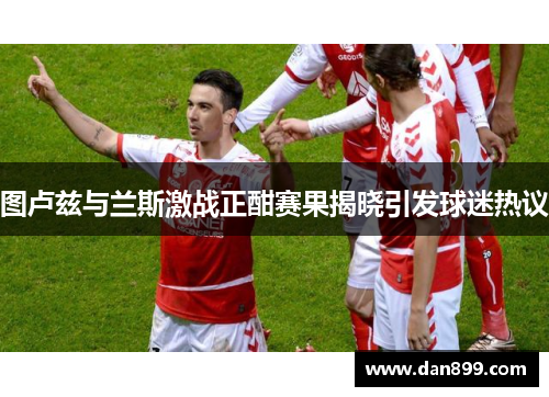图卢兹与兰斯激战正酣赛果揭晓引发球迷热议