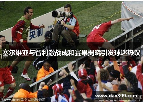 塞尔维亚与智利激战成和赛果揭晓引发球迷热议
