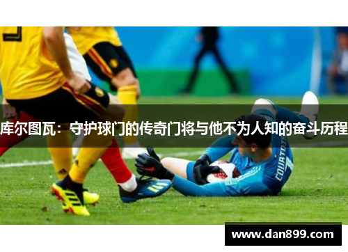 库尔图瓦：守护球门的传奇门将与他不为人知的奋斗历程